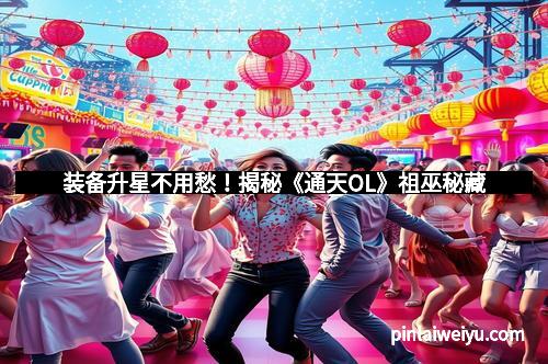 装备升星不用愁!揭秘《通天OL》祖巫秘藏