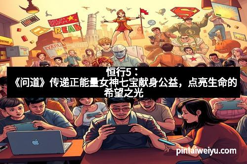 恒行5:《问道》传递正能量女神七宝献身公益,点亮生命的希望之光